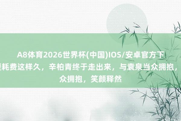 A8体育2026世界杯(中国)IOS/安卓官方下载 朱媛媛耗费这样久，辛柏青终于走出来，与袁泉当众拥抱，笑颜释然