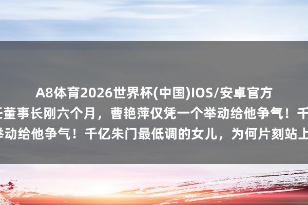 A8体育2026世界杯(中国)IOS/安卓官方下载 没思到,曹德旺卸任董事长刚六个月,曹艳萍仅凭一个举动给他争气!千亿朱门最低调的女儿,为何片刻站上寰宇之巅?