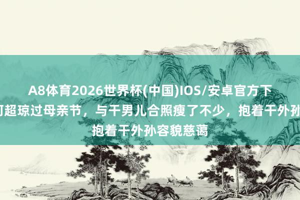 A8体育2026世界杯(中国)IOS/安卓官方下载 63岁何超琼过母亲节,与干男儿合照瘦了不少,抱着干外孙容貌慈蔼