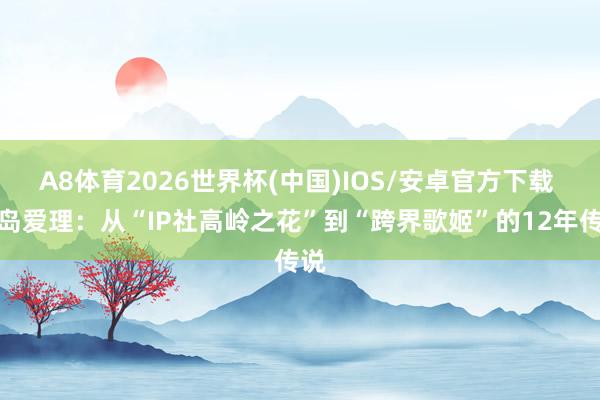 A8体育2026世界杯(中国)IOS/安卓官方下载 希岛爱理:从“IP社高岭之花”到“跨界歌姬”的12年传说