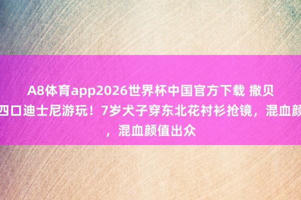 A8体育app2026世界杯中国官方下载 撒贝宁一家四口迪士尼游玩！7岁犬子穿东北花衬衫抢镜，混血颜值出众
