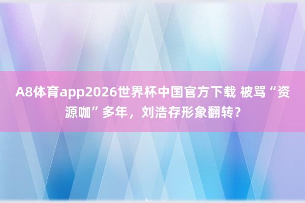 A8体育app2026世界杯中国官方下载 被骂“资源咖”多年,刘浩存形象翻转?