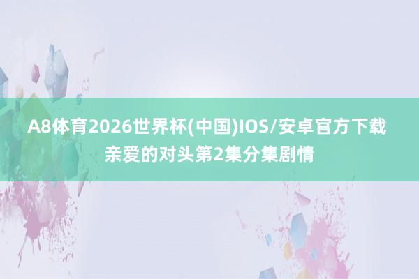 A8体育2026世界杯(中国)IOS/安卓官方下载 亲爱的对头第2集分集剧情