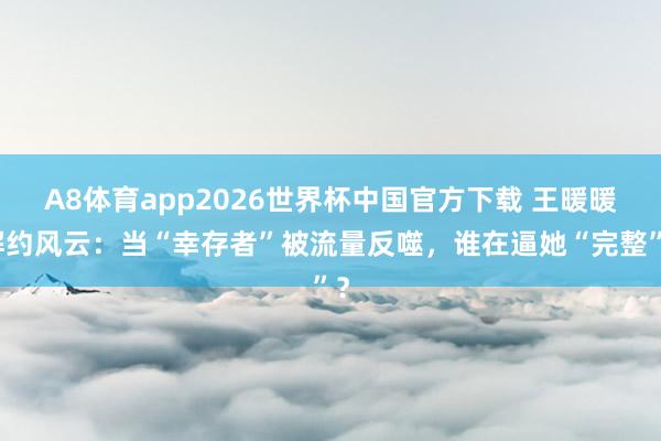 A8体育app2026世界杯中国官方下载 王暖暖解约风云：当“幸存者”被流量反噬，谁在逼她“完整”？