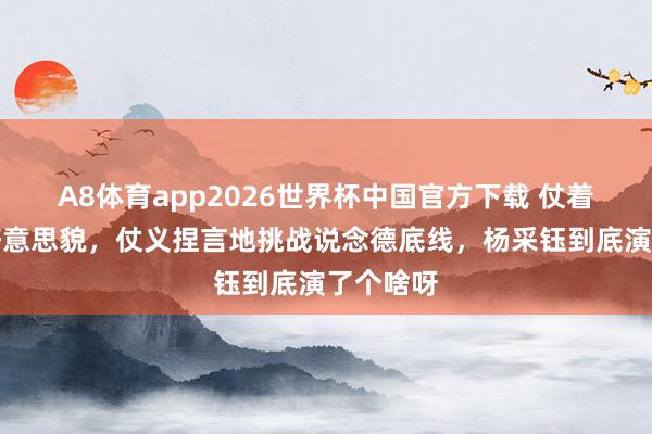 A8体育app2026世界杯中国官方下载 仗着我方的好意思貌,仗义捏言地挑战说念德底线,杨采钰到底演了个啥呀