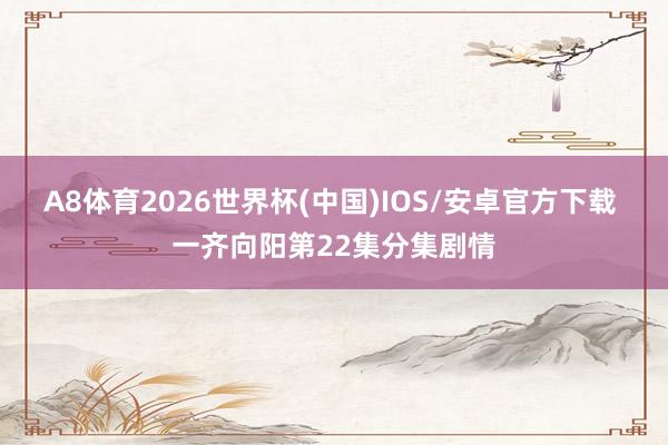 A8体育2026世界杯(中国)IOS/安卓官方下载 一齐向阳第22集分集剧情
