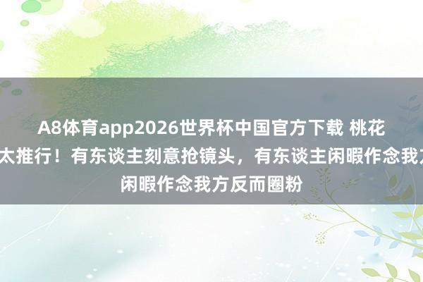 A8体育app2026世界杯中国官方下载 桃花坞6先导片太推行!有东谈主刻意抢镜头,有东谈主闲暇作念我方反而圈粉