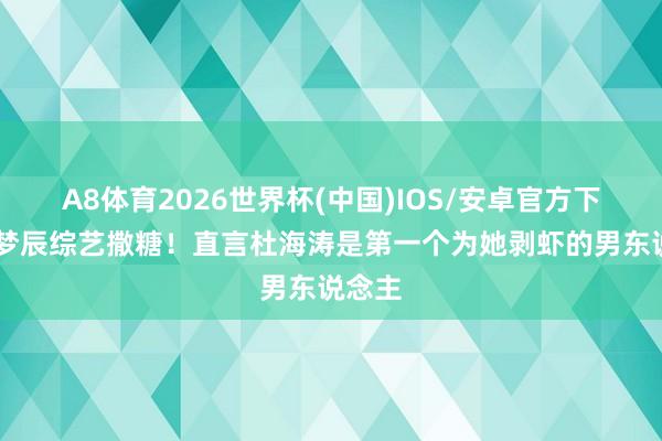 A8体育2026世界杯(中国)IOS/安卓官方下载 沈梦辰综艺撒糖!直言杜海涛是第一个为她剥虾的男东说念主