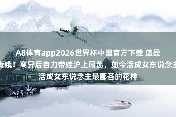A8体育app2026世界杯中国官方下载 蓝盈莹姆妈冻龄似青娥!离异后自力带娃沪上闯荡,如今活成女东说念主最鄙吝的花样