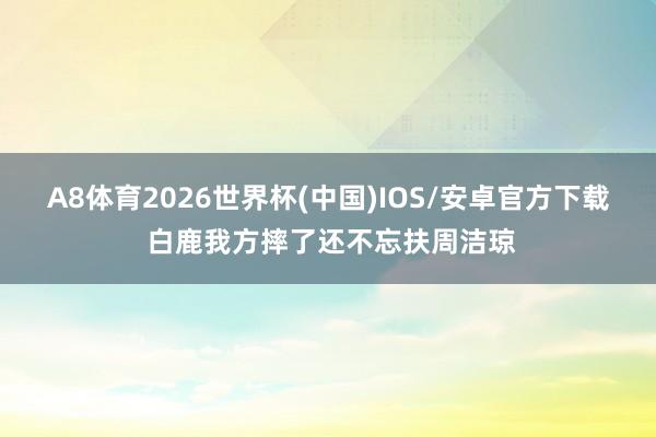 A8体育2026世界杯(中国)IOS/安卓官方下载 白鹿我方摔了还不忘扶周洁琼