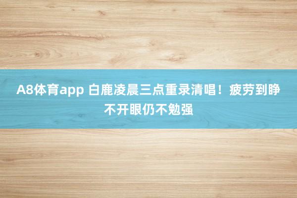 A8体育app 白鹿凌晨三点重录清唱!疲劳到睁不开眼仍不勉强