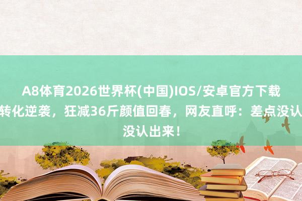 A8体育2026世界杯(中国)IOS/安卓官方下载 沙溢转化逆袭,狂减36斤颜值回春,网友直呼:差点没认出来!