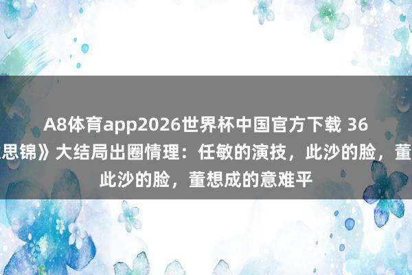 A8体育app2026世界杯中国官方下载 36集《良陈好意思锦》大结局出圈情理:任敏的演技,此沙的脸,董想成的意难平