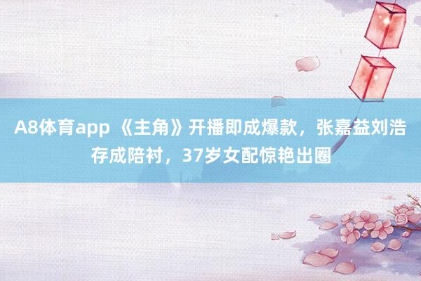 A8体育app 《主角》开播即成爆款,张嘉益刘浩存成陪衬,37岁女配惊艳出圈