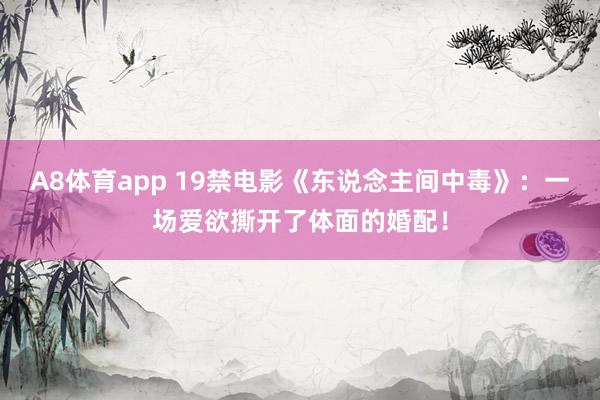 A8体育app 19禁电影《东说念主间中毒》:一场爱欲撕开了体面的婚配!