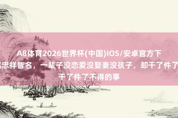 A8体育2026世界杯(中国)IOS/安卓官方下载 曾跟赵忠祥皆名,一辈子没恋爱没娶妻没孩子,却干了件了不得的事
