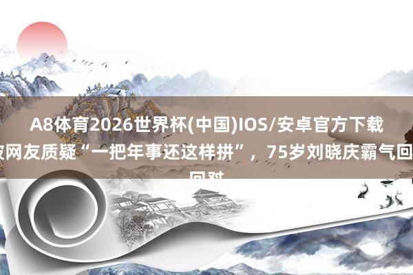 A8体育2026世界杯(中国)IOS/安卓官方下载 被网友质疑“一把年事还这样拼”,75岁刘晓庆霸气回怼