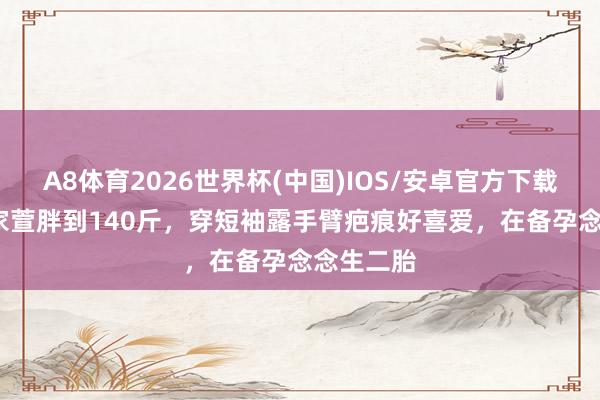 A8体育2026世界杯(中国)IOS/安卓官方下载 45岁任家萱胖到140斤,穿短袖露手臂疤痕好喜爱,在备孕念念生二胎