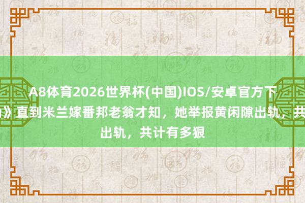 A8体育2026世界杯(中国)IOS/安卓官方下载 《主角》直到米兰嫁番邦老翁才知，她举报黄闲隙出轨，共计有多狠