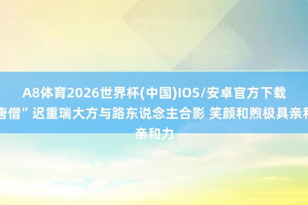 A8体育2026世界杯(中国)IOS/安卓官方下载 “唐僧”迟重瑞大方与路东说念主合影 笑颜和煦极具亲和力