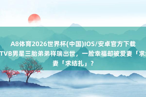 A8体育2026世界杯(中国)IOS/安卓官方下载 恭喜!TVB男星三胎弟弟祥瑞出世,一脸幸福却被爱妻「求结扎」?
