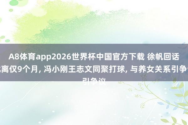 A8体育app2026世界杯中国官方下载 徐帆回话仳离仅9个月, 冯小刚王志文同聚打球, 与养女关系引争议