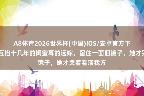 A8体育2026世界杯(中国)IOS/安卓官方下载 《主角》互掐十几年的闺蜜蓦的远嫁，留住一面旧镜子，她才哭着看清我方