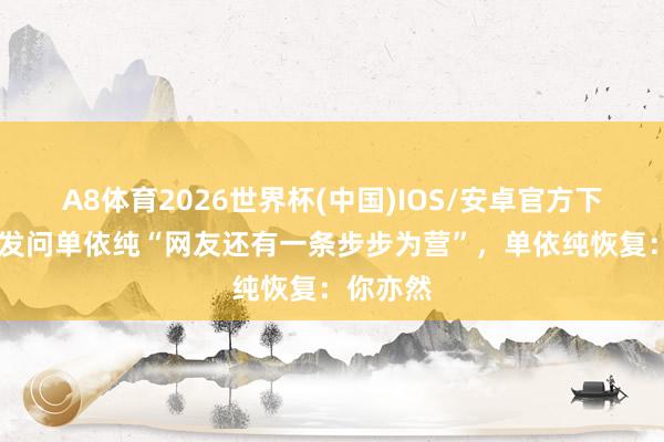 A8体育2026世界杯(中国)IOS/安卓官方下载 吴彤发问单依纯“网友还有一条步步为营”,单依纯恢复:你亦然