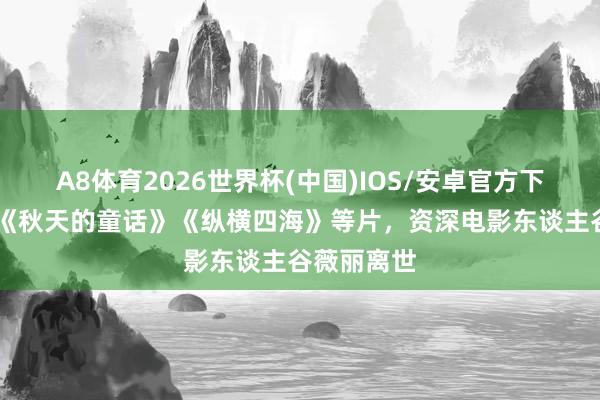 A8体育2026世界杯(中国)IOS/安卓官方下载 曾监制《秋天的童话》《纵横四海》等片,资深电影东谈主谷薇丽离世