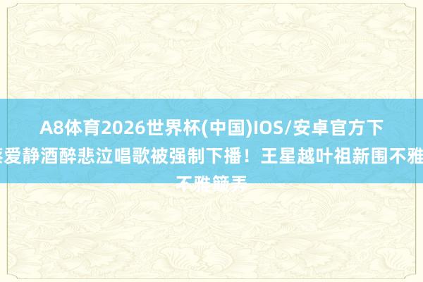 A8体育2026世界杯(中国)IOS/安卓官方下载 蔡爱静酒醉悲泣唱歌被强制下播！王星越叶祖新围不雅簸弄