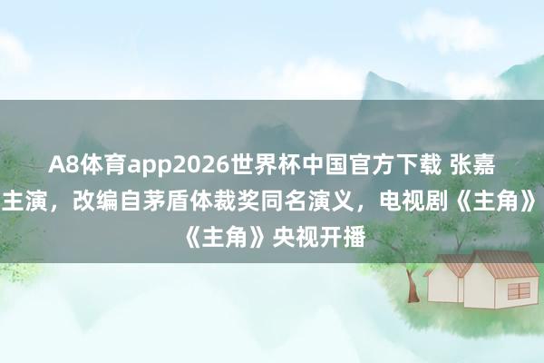 A8体育app2026世界杯中国官方下载 张嘉益刘浩存主演,改编自茅盾体裁奖同名演义,电视剧《主角》央视开播