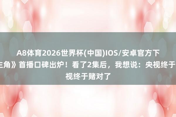 A8体育2026世界杯(中国)IOS/安卓官方下载 《主角》首播口碑出炉!看了2集后,我想说:央视终于赌对了