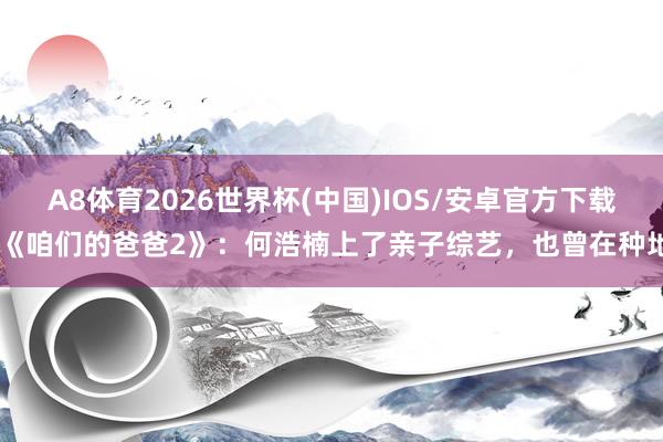 A8体育2026世界杯(中国)IOS/安卓官方下载 《咱们的爸爸2》：何浩楠上了亲子综艺，也曾在种地
