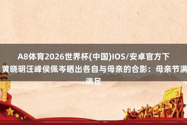 A8体育2026世界杯(中国)IOS/安卓官方下载 黄晓明汪峰侯佩岑晒出各自与母亲的合影：母亲节满足