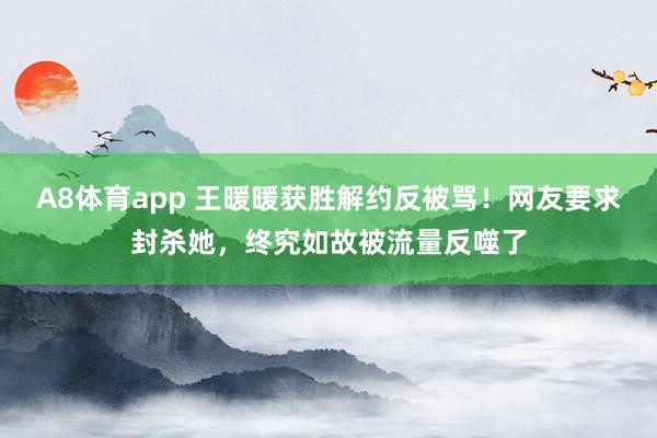 A8体育app 王暖暖获胜解约反被骂！网友要求封杀她，终究如故被流量反噬了
