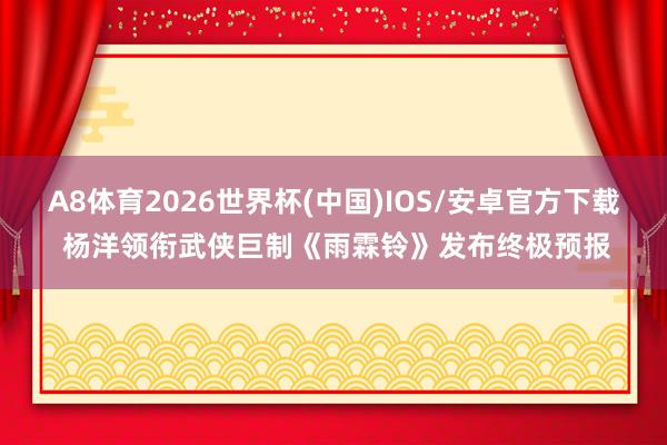 A8体育2026世界杯(中国)IOS/安卓官方下载 杨洋领衔武侠巨制《雨霖铃》发布终极预报