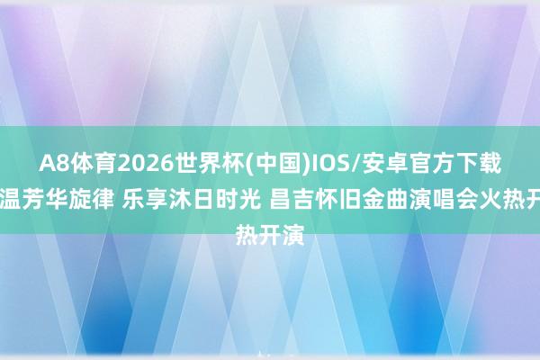 A8体育2026世界杯(中国)IOS/安卓官方下载 重温芳华旋律 乐享沐日时光 昌吉怀旧金曲演唱会火热开演