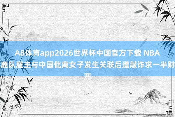 A8体育app2026世界杯中国官方下载 NBA雄鹿队雇主与中国仳离女子发生关联后遭敲诈求一半财产