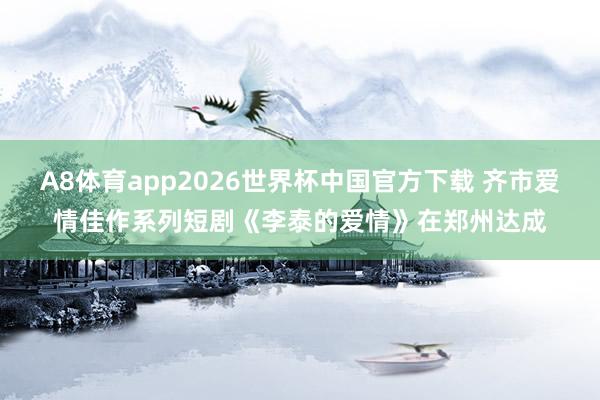 A8体育app2026世界杯中国官方下载 齐市爱情佳作系列短剧《李泰的爱情》在郑州达成