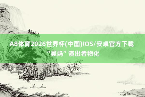 A8体育2026世界杯(中国)IOS/安卓官方下载 “吴妈”演出者物化