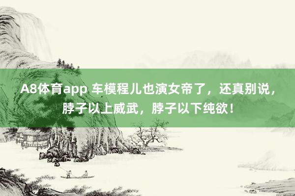 A8体育app 车模程儿也演女帝了,还真别说,脖子以上威武,脖子以下纯欲!