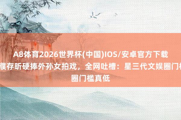 A8体育2026世界杯(中国)IOS/安卓官方下载 72岁濮存昕硬捧外孙女拍戏，全网吐槽：星三代文娱圈门槛真低