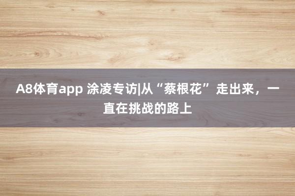 A8体育app 涂凌专访|从“蔡根花” 走出来,一直在挑战的路上
