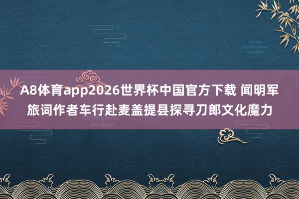 A8体育app2026世界杯中国官方下载 闻明军旅词作者车行赴麦盖提县探寻刀郎文化魔力