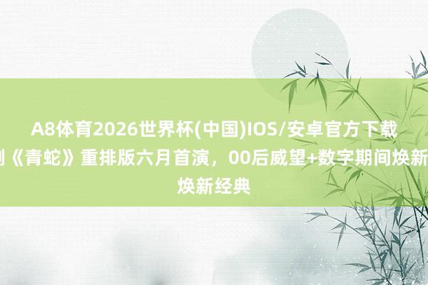 A8体育2026世界杯(中国)IOS/安卓官方下载 话剧《青蛇》重排版六月首演,00后威望+数字期间焕新经典