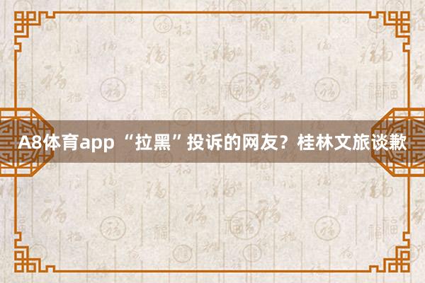 A8体育app “拉黑”投诉的网友？桂林文旅谈歉