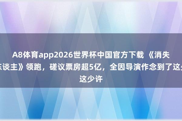 A8体育app2026世界杯中国官方下载 《消失的东谈主》领跑,磋议票房超5亿,全因导演作念到了这少许