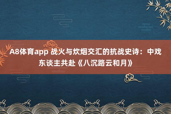 A8体育app 战火与炊烟交汇的抗战史诗:中戏东谈主共赴《八沉路云和月》