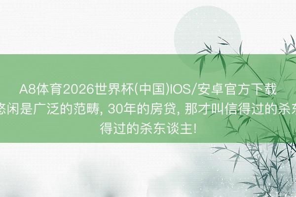 A8体育2026世界杯(中国)IOS/安卓官方下载 中年悠闲是广泛的范畴， 30年的房贷， 那才叫信得过的杀东谈主!