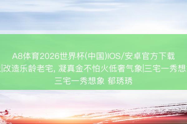 A8体育2026世界杯(中国)IOS/安卓官方下载 守秘想象|改造乐龄老宅， 凝真金不怕火低奢气象|三宅一秀想象 郁琇琇